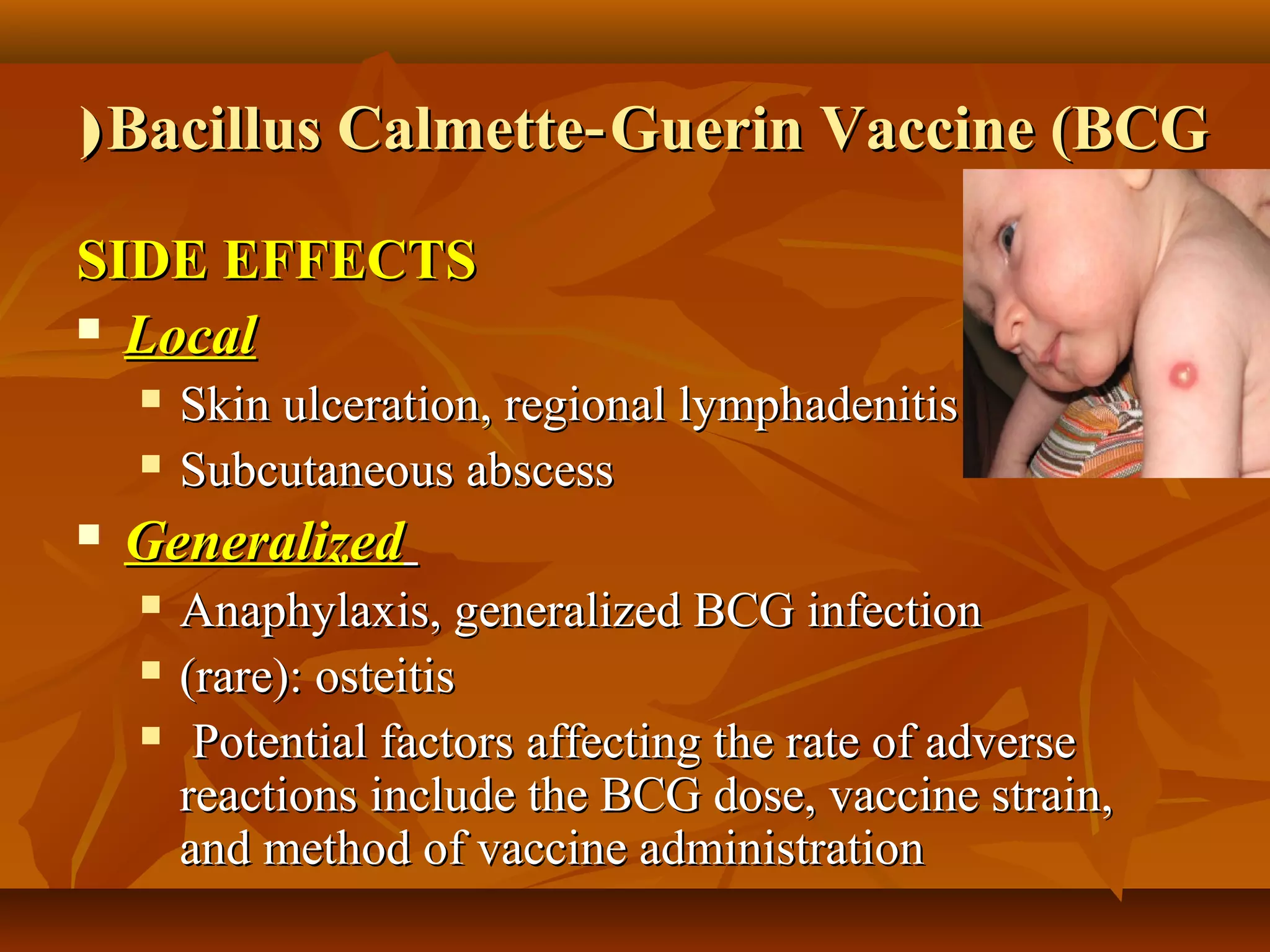 ( Bacillus Calmette‑ Guerin Vaccine (BCG

SIDE EFFECTS
 Local

       Skin ulceration, regional lymphadenitis
       Subcutaneous abscess
   Generalized
       Anaphylaxis, generalized BCG infection
       (rare): osteitis
        Potential factors affecting the rate of adverse
        reactions include the BCG dose, vaccine strain,
        and method of vaccine administration
 