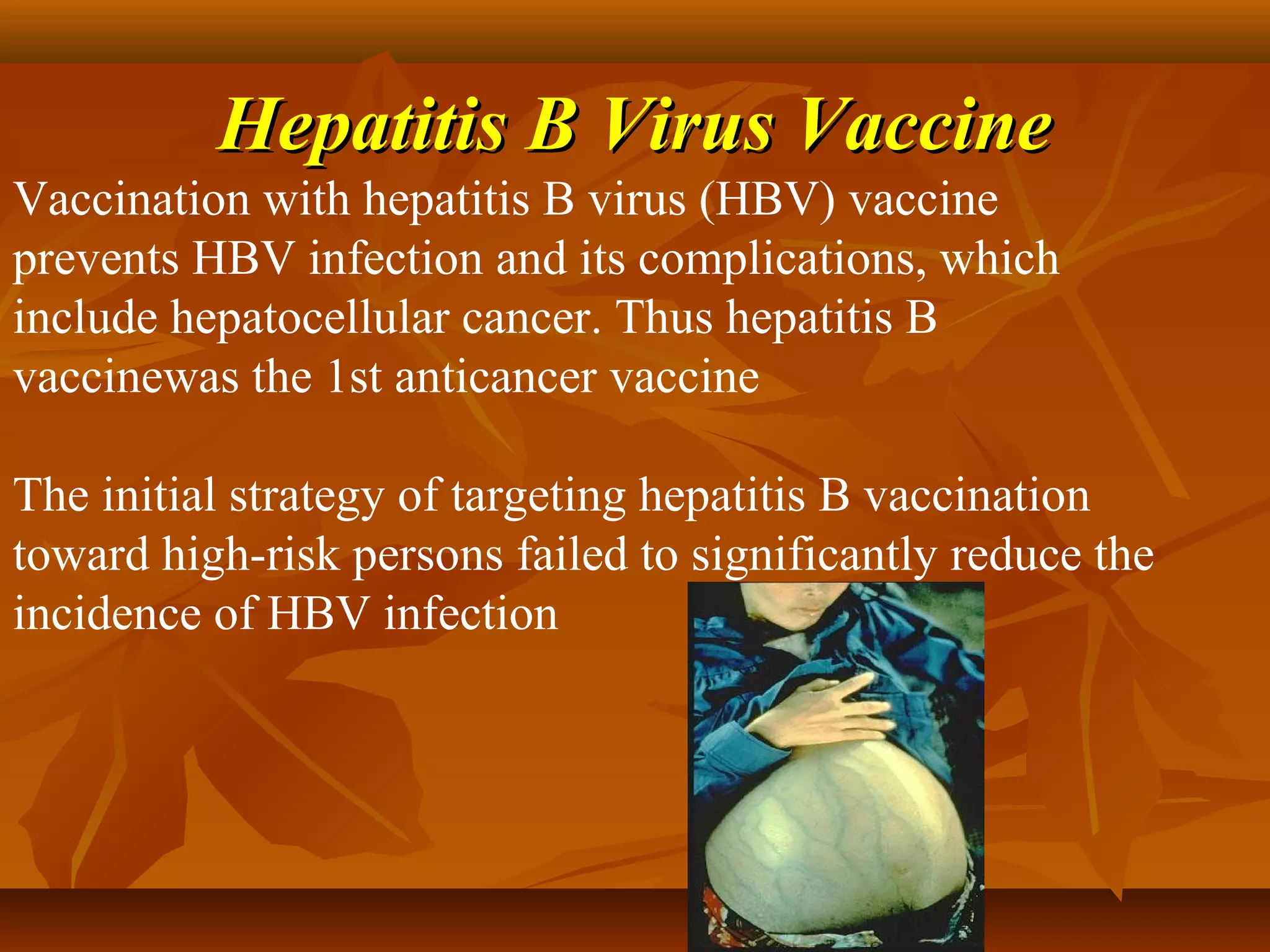 Hepatitis B Virus Vaccine
Vaccination with hepatitis B virus (HBV) vaccine
prevents HBV infection and its complications, which
include hepatocellular cancer. Thus hepatitis B
vaccinewas the 1st anticancer vaccine

The initial strategy of targeting hepatitis B vaccination
toward high-risk persons failed to significantly reduce the
incidence of HBV infection
 