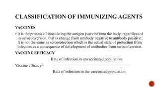 VACCINES
 It is the process of inoculating the antigen (vaccine)into the body, regardless of
its seroconversion, that is change from antibody negative to antibody positive.
It is not the same as seroprotection which is the actual state of protection from
infection as a consequence of development of antibodies from seroconversion.
VACCINE EFFICACY
Rate of infection in unvaccinated population
Vaccine efficacy=
Rate of infection in the vaccinated population
 