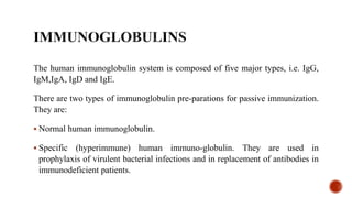 The human immunoglobulin system is composed of five major types, i.e. IgG,
IgM,IgA, IgD and IgE.
There are two types of immunoglobulin pre-parations for passive immunization.
They are:
 Normal human immunoglobulin.
 Specific (hyperimmune) human immuno-globulin. They are used in
prophylaxis of virulent bacterial infections and in replacement of antibodies in
immunodeficient patients.
 