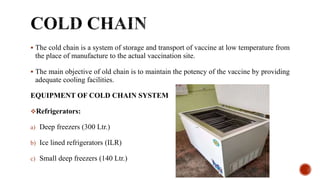  The cold chain is a system of storage and transport of vaccine at low temperature from
the place of manufacture to the actual vaccination site.
 The main objective of old chain is to maintain the potency of the vaccine by providing
adequate cooling facilities.
EQUIPMENT OF COLD CHAIN SYSTEM
Refrigerators:
a) Deep freezers (300 Ltr.)
b) Ice lined refrigerators (ILR)
c) Small deep freezers (140 Ltr.)
 