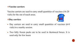 Vaccine carriers
Vaccine carriers are used to carry small quantities of vaccines (16-20
vials) for the out of reach areas.
Day carriers
 Day carriers are used to carry small quantities of vaccines (6-8
vials) to a nearby session.
 Two fully frozen packs are to be used in thermocol boxes. It is
used only for few hours
 