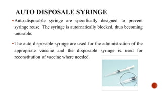Auto-disposable syringe are specifically designed to prevent
syringe reuse. The syringe is automatically blocked, thus becoming
unusable.
The auto disposable syringe are used for the administration of the
appropriate vaccine and the disposable syringe is used for
reconstitution of vaccine where needed.
 