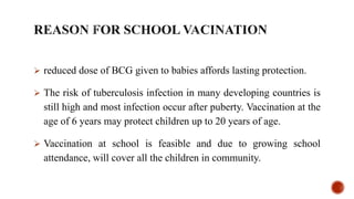  reduced dose of BCG given to babies affords lasting protection.
 The risk of tuberculosis infection in many developing countries is
still high and most infection occur after puberty. Vaccination at the
age of 6 years may protect children up to 20 years of age.
 Vaccination at school is feasible and due to growing school
attendance, will cover all the children in community.
 