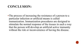 The process of increasing the resistance of a person to a
particular infection or artificial means is called
immunization. Immunization procedures are designed to
stimulate the normal response of the tissues in such a way
that the person will develop an artificial active immunity
without the risk or inconvenience of having the disease.
 