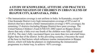 A STUDY OF KNOWLEDGE, ATTITUDE AND PRACTICES
ON IMMUNIZATION OF CHILDREN IN URBAN SLUMS OF
BIJAPUR CITY, KARNATAKA, INDIA
 The immunization coverage is not uniform in India. In Karnataka, except for
Uttar Kannada District (very high immunization coverage of 95%) and 14
districts that have shown a better immunization coverage (>85% coverage), the
remaining 15 districts (including Bijapur District) have poor coverage. The
United Nations Children’s Fund (UNICEF) 2002 report on Bijapur district
shows that only a little over one fourth of the children were fully immunized
(25.8%). The state’s fully vaccinated figure was more than two and a half times
higher than that of the district. In this prevailing scenario, it becomes the need
of the hour to find factors which influence routine immunization in Bijapur
district, which will help the planners in implementing the immunization
programme in a better way, to achieve >85% coverage.
 