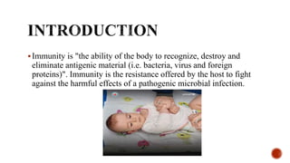 Immunity is "the ability of the body to recognize, destroy and
eliminate antigenic material (i.e. bacteria, virus and foreign
proteins)". Immunity is the resistance offered by the host to fight
against the harmful effects of a pathogenic microbial infection.
 