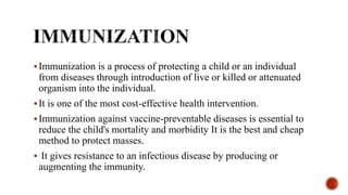 Immunization is a process of protecting a child or an individual
from diseases through introduction of live or killed or attenuated
organism into the individual.
It is one of the most cost-effective health intervention.
Immunization against vaccine-preventable diseases is essential to
reduce the child's mortality and morbidity It is the best and cheap
method to protect masses.
 It gives resistance to an infectious disease by producing or
augmenting the immunity.
 