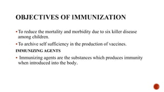 To reduce the mortality and morbidity due to six killer disease
among children.
To archive self sufficiency in the production of vaccines.
IMMUNIZING AGENTS
 Immunizing agents are the substances which produces immunity
when introduced into the body.
 
