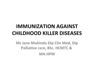 IMMUNIZATION AGAINST
CHILDHOOD KILLER DISEASES
 Ms Jane Muhindo Dip Clin Med, Dip
   Palliative care, BSc. HCMTC &
               MA.HPM
 