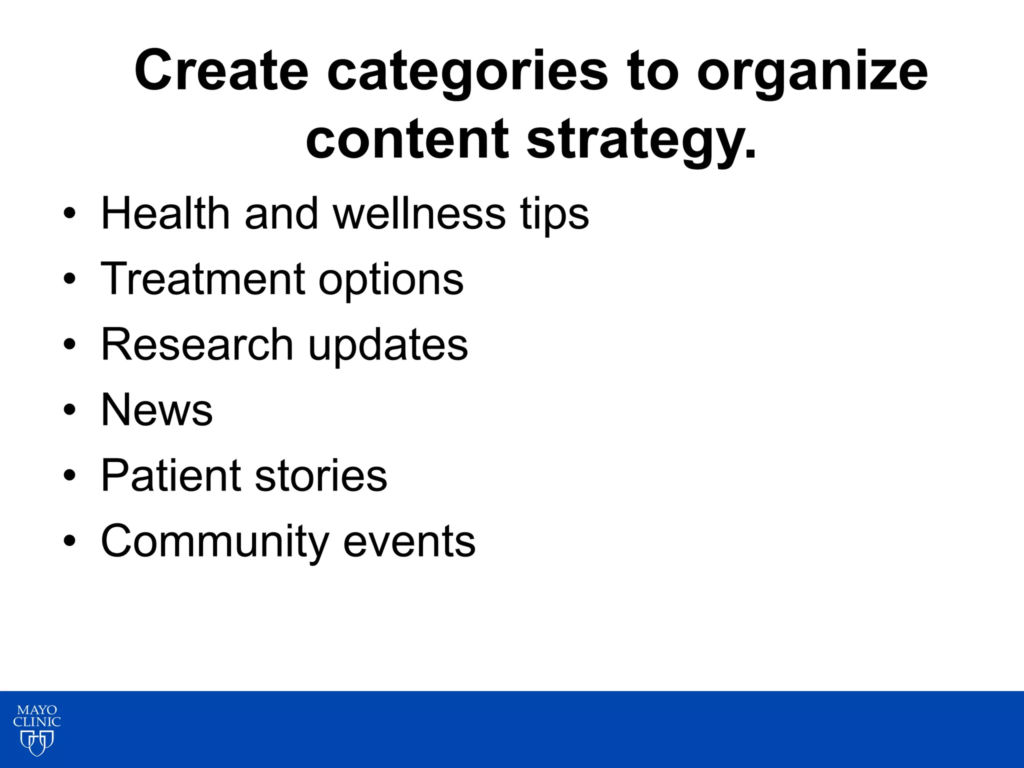Create categories to organize
content strategy.
• Health and wellness tips
• Treatment options
• Research updates
• News
• Patient stories
• Community events
 
