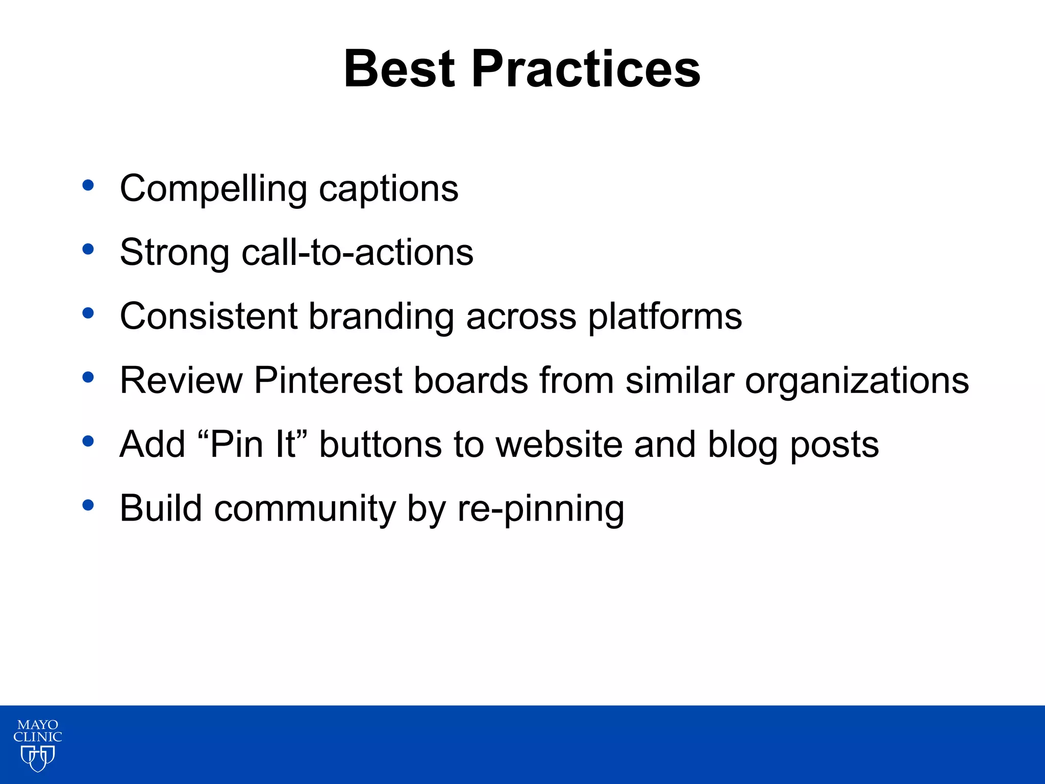 Best Practices
• Compelling captions
• Strong call-to-actions
• Consistent branding across platforms
• Review Pinterest boards from similar organizations
• Add “Pin It” buttons to website and blog posts
• Build community by re-pinning
 