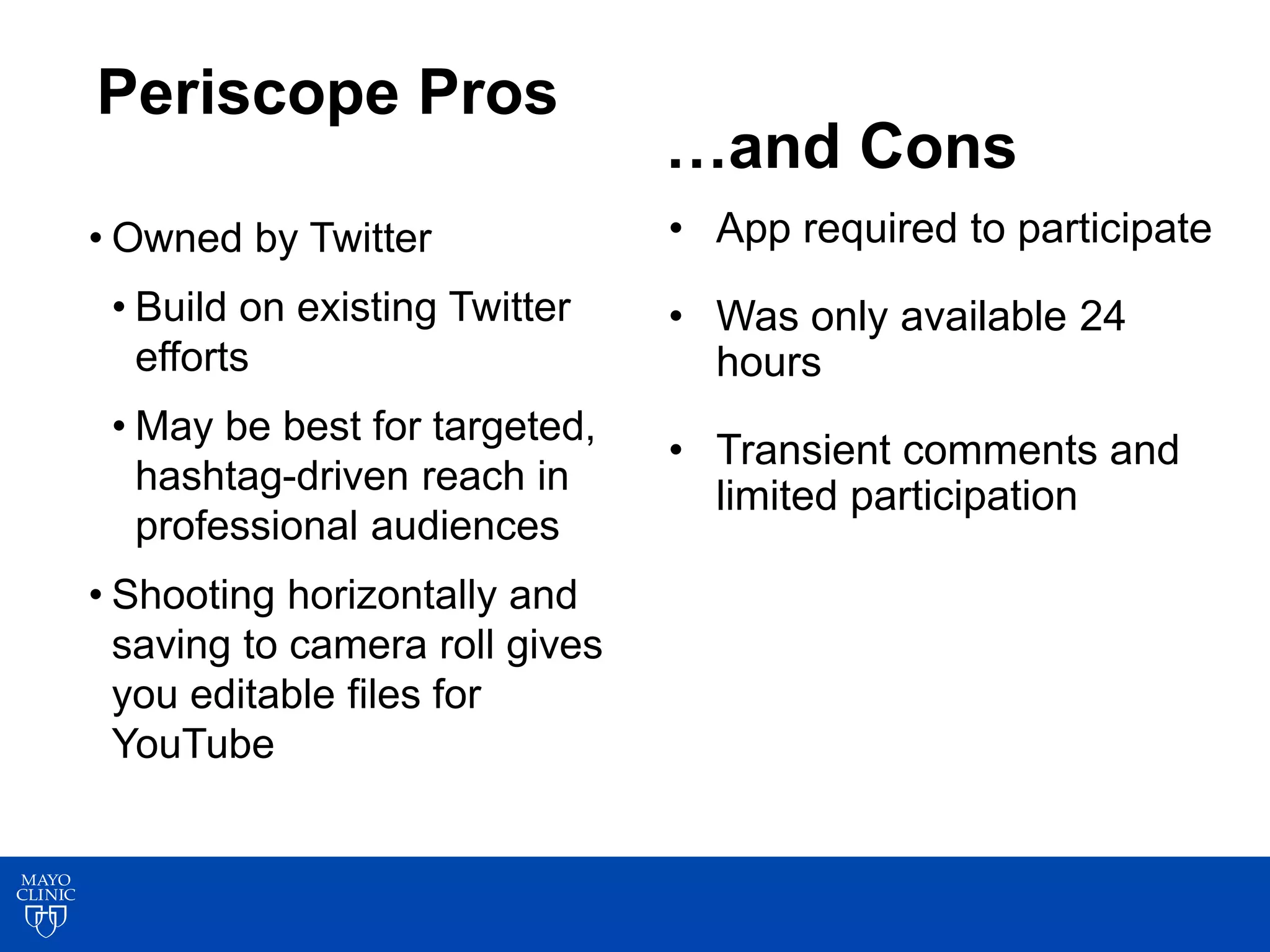 7
9
Periscope Pros
• Owned by Twitter
• Build on existing Twitter
efforts
• May be best for targeted,
hashtag-driven reach in
professional audiences
• Shooting horizontally and
saving to camera roll gives
you editable files for
YouTube
• App required to participate
• Was only available 24
hours
• Transient comments and
limited participation
…and Cons
 