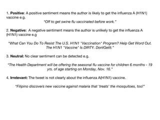 1. Positive: A positive sentiment means the author is likely to get the influenza A (H1N1)
vaccine e.g.
“Off to get swine flu vaccinated before work.”
2. Negative: A negative sentiment means the author is unlikely to get the influenza A
(H1N1) vaccine e.g
“What Can You Do To Resist The U.S. H1N1 "Vaccination" Program? Help Get Word Out.
The H1N1 "Vaccine" Is DIRTY. DontGetIt.”
3. Neutral: No clear sentiment can be detected e.g.
“The Health Department will be offering the seasonal flu vaccine for children 6 months - 19
yrs. of age starting on Monday, Nov. 16.”
4. Irrelevant: The tweet is not clearly about the influenza A(H1N1) vaccine.
“Filipino discovers new vaccine against malaria that 'treats' the mosquitoes, too!”

 
