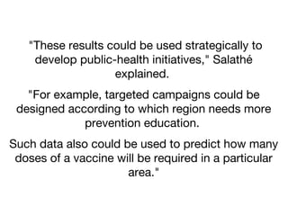 "These results could be used strategically to
develop public-health initiatives," Salathé
explained.
"For example, targeted campaigns could be
designed according to which region needs more
prevention education.
Such data also could be used to predict how many
doses of a vaccine will be required in a particular
area."

 