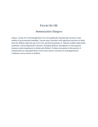 FIGURE SET III.

                                Immunization Dangers

Figures twenty-five (25) through thirty five (35) graphically illustrate that increases in the
number of governmental mandated vaccine doses correlates with significant increases in death
rates for children under the age of five (5); and that the practice is linked to sudden infant death
syndrome; various degenerative diseases, including diabetes; and appears to cause general
immune system impairment in infants and children. Evidence also points to the practice of
immunization as a principal factor in the recent massive increases in neurodegenerative
conditions such as autism in children.
 