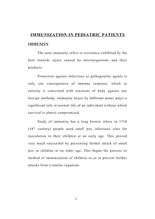 IMMUNIZATION IN PEDIATRIC PATIENTS
IMMUNITY
The term immunity refers to resistance exhibited by the
host towards injury caused by microorganisms and their
products.
Protection against infectious or pathogenetic agents is
only one consequences of immune response, which in
entirely is concerned with reactions of body against any
foreign antibody. Immunity hence by different mates plays a
significant role in normal life of an individual without which
survival is almost compromised.
Study of immunity has a long history where in 1718
(18th
century) people used small pox infectious sites for
inoculation in their children at an early age. This proved
very much successful by preventing further attack of small
pox in children at on older age. This began the process or
method of immunization of children so as to prevent further
attacks from a similar organism.
1
 