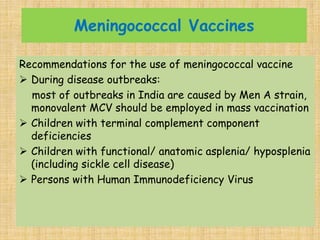 Meningococcal Vaccines
Recommendations for the use of meningococcal vaccine
 During disease outbreaks:
most of outbreaks in India are caused by Men A strain,
monovalent MCV should be employed in mass vaccination
 Children with terminal complement component
deficiencies
 Children with functional/ anatomic asplenia/ hyposplenia
(including sickle cell disease)
 Persons with Human Immunodeficiency Virus
 