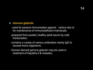  Immune globulin
-used for passive immunization against various dxs or
for maintenance of immunodeficient individuals.
-prepared from pooled, healthy adult serum by cold
fractionation.
-contains a variety of various antibodies mainly IgG to
several micro organisms.
-Human derived gamma globulin may be used in
treatment of hepatitis A & measles.
14
 
