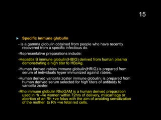  Specific immune globulin
- is a gamma globulin obtained from people who have recently
recovered from a specific infectious dx.
-Representative preparations include:
-Hepatitis B immune globulin(HBIG) derived from human plasma
demonstrating a high titer to HBsAg.
-Human derived rabies immune globulin(HRIG) is prepared from
serum of individuals hyper immunized against rabies.
-Human derived varicella zoster immune globulin: is prepared from
human derived serum selected for high titers of antibody to
varicella zoster.
-Rho immune globulin RhoGAM is a human derived preparation
used in rh –ve women within 72hrs of delivery, miscarriage or
abortion of an Rh +ve fetus with the aim of avoiding sensitization
of the mother to Rh +ve fetal red cells.
15
 