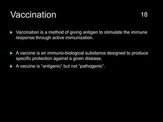 Vaccination
 Vaccination is a method of giving antigen to stimulate the immune
response through active immunization.
 A vaccine is an immuno-biological substance designed to produce
specific protection against a given disease.
 A vaccine is “antigenic” but not “pathogenic”.
18
 