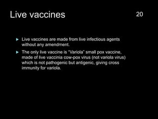 Live vaccines
 Live vaccines are made from live infectious agents
without any amendment.
 The only live vaccine is “Variola” small pox vaccine,
made of live vaccinia cow-pox virus (not variola virus)
which is not pathogenic but antigenic, giving cross
immunity for variola.
20
 