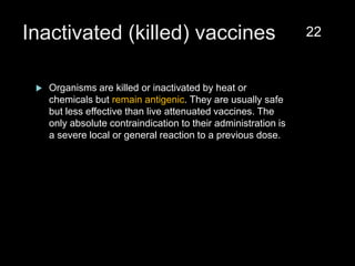 Inactivated (killed) vaccines
 Organisms are killed or inactivated by heat or
chemicals but remain antigenic. They are usually safe
but less effective than live attenuated vaccines. The
only absolute contraindication to their administration is
a severe local or general reaction to a previous dose.
22
 
