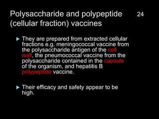 Polysaccharide and polypeptide
(cellular fraction) vaccines
 They are prepared from extracted cellular
fractions e.g. meningococcal vaccine from
the polysaccharide antigen of the cell
wall, the pneumococcal vaccine from the
polysaccharide contained in the capsule
of the organism, and hepatitis B
polypeptide vaccine.
 Their efficacy and safety appear to be
high.
24
 