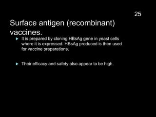 Surface antigen (recombinant)
vaccines.
 It is prepared by cloning HBsAg gene in yeast cells
where it is expressed. HBsAg produced is then used
for vaccine preparations.
 Their efficacy and safety also appear to be high.
25
 