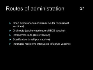 Routes of administration
 Deep subcutaneous or intramuscular route (most
vaccines)
 Oral route (sabine vaccine, oral BCG vaccine)
 Intradermal route (BCG vaccine)
 Scarification (small pox vaccine)
 Intranasal route (live attenuated influenza vaccine)
27
 