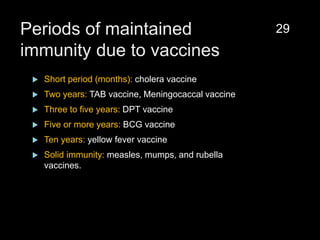 Periods of maintained
immunity due to vaccines
 Short period (months): cholera vaccine
 Two years: TAB vaccine, Meningocaccal vaccine
 Three to five years: DPT vaccine
 Five or more years: BCG vaccine
 Ten years: yellow fever vaccine
 Solid immunity: measles, mumps, and rubella
vaccines.
29
 