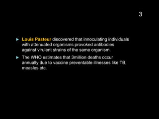  Louis Pasteur discovered that innoculating individuals
with attenuated organisms provoked antibodies
against virulent strains of the same organism.
 The WHO estimates that 3million deaths occur
annually due to vaccine preventable illnesses like TB,
measles etc.
3
 