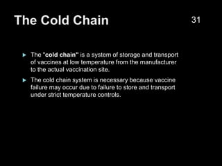 The Cold Chain
 The "cold chain" is a system of storage and transport
of vaccines at low temperature from the manufacturer
to the actual vaccination site.
 The cold chain system is necessary because vaccine
failure may occur due to failure to store and transport
under strict temperature controls.
31
 