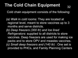 The Cold Chain Equipment
Cold chain equipment consists of the following:
(a) Walk in cold rooms: They are located at
regional level, meant to store vaccines up to 3
months and serve districts.
(b) Deep freezers (300 ltr) and Ice lined
Refrigerators: supplied to all districts to store
vaccines. Deep freezers are used for making ice
packs and to store OPV and measles vaccines.
(c) Small deep freezers and (140 ltr) : One set is
provided to PHCs, and Family Planning Centers
32
 