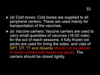  (d) Cold boxes: Cold boxes are supplied to all
peripheral centers. These are used mainly for
transportation of the vaccines.
 (e) Vaccine carriers: Vaccine carriers are used to
carry small quantities of vaccines (16-20 vials)
for the out of reach sessions. 4 fully frozen ice
packs are used for lining the sides, and vials of
DPT, DT, TT and diluents should not be placed
in direct contact with frozen ice packs. The
carriers should be closed tightly.
33
 
