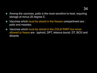  Among the vaccines, polio is the most sensitive to heat, requiring
storage at minus 20 degree C.
 Vaccines which must be stored in the freezer compartment are :
polio and measles.
 Vaccines which must be stored in the COLD PART but never
allowed to freeze are : typhoid, DPT, tetanus toxoid, DT, BCG and
diluents
34
 