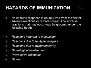 HAZARDS OF IMMUNIZATION
 No immune response is entirely free from the risk of
adverse reactions or remote squeal. The adverse
reactions that may occur may be grouped under the
following heads:
1. Reactions inherent to inoculation
2. Reactions due to faulty techniques
3. Reactions due to hypersensitivity
4. Neurological involvement
5. Provocative reactions
6. Others
35
 