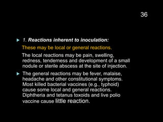 1. Reactions inherent to inoculation:
These may be local or general reactions.
The local reactions may be pain, swelling,
redness, tenderness and development of a small
nodule or sterile abscess at the site of injection.
 The general reactions may be fever, malaise,
headache and other constitutional symptoms.
Most killed bacterial vaccines (e.g., typhoid)
cause some local and general reactions.
Diphtheria and tetanus toxoids and live polio
vaccine cause little reaction.
36
 