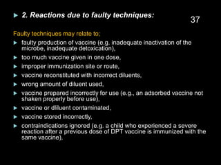  2. Reactions due to faulty techniques:
Faulty techniques may relate to;
 faulty production of vaccine (e.g. inadequate inactivation of the
microbe, inadequate detoxication),
 too much vaccine given in one dose,
 improper immunization site or route,
 vaccine reconstituted with incorrect diluents,
 wrong amount of diluent used,
 vaccine prepared incorrectly for use (e.g., an adsorbed vaccine not
shaken properly before use),
 vaccine or dliluent contaminated,
 vaccine stored incorrectly,
 contraindications ignored (e.g. a child who experienced a severe
reaction after a previous dose of DPT vaccine is immunized with the
same vaccine),
37
 