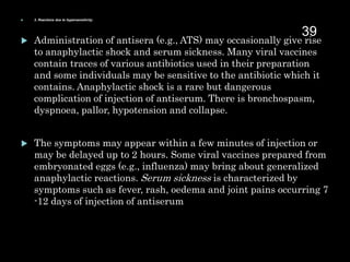  3. Reactions due to hypersensitivity:
 Administration of antisera (e.g., ATS) may occasionally give rise
to anaphylactic shock and serum sickness. Many viral vaccines
contain traces of various antibiotics used in their preparation
and some individuals may be sensitive to the antibiotic which it
contains. Anaphylactic shock is a rare but dangerous
complication of injection of antiserum. There is bronchospasm,
dyspnoea, pallor, hypotension and collapse.
 The symptoms may appear within a few minutes of injection or
may be delayed up to 2 hours. Some viral vaccines prepared from
embryonated eggs (e.g., influenza) may bring about generalized
anaphylactic reactions. Serum sickness is characterized by
symptoms such as fever, rash, oedema and joint pains occurring 7
-12 days of injection of antiserum.
39
 