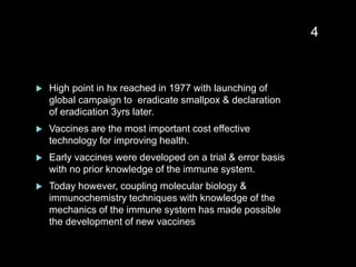  High point in hx reached in 1977 with launching of
global campaign to eradicate smallpox & declaration
of eradication 3yrs later.
 Vaccines are the most important cost effective
technology for improving health.
 Early vaccines were developed on a trial & error basis
with no prior knowledge of the immune system.
 Today however, coupling molecular biology &
immunochemistry techniques with knowledge of the
mechanics of the immune system has made possible
the development of new vaccines
4
 