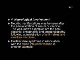  4. Neurological involvement:
 Neuritic manifestations may be seen after
the administration of serum or vaccine.
The well-known examples are the post-
vaccinial encephalitis and encephalopathy
following administration of anti -rabies and
smallpox vaccines.
 GuillainBarre syndrome in association
with the swine influenza vaccine is
another example.
40
 
