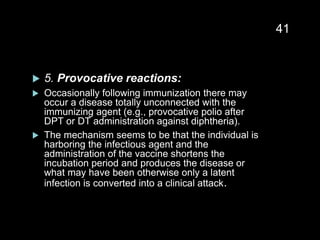  5. Provocative reactions:
 Occasionally following immunization there may
occur a disease totally unconnected with the
immunizing agent (e.g., provocative polio after
DPT or DT administration against diphtheria).
 The mechanism seems to be that the individual is
harboring the infectious agent and the
administration of the vaccine shortens the
incubation period and produces the disease or
what may have been otherwise only a latent
infection is converted into a clinical attack.
41
 