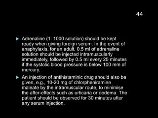  Adrenaline (1: 1000 solution) should be kept
ready when giving foreign serum. In the event of
anaphylaxis, for an adult, 0.5 ml of adrenaline
solution should be injected intramuscularly
immediately, followed by 0.5 ml every 20 minutes
if the systolic blood pressure is below 100 mm of
mercury.
 An injection of antihistaminic drug should also be
given, e.g., 10-20 mg of chlorpheniramine
maleate by the intramuscular route, to minimise
the after-effects such as urticaria or oedema. The
patient should be observed for 30 minutes after
any serum injection.
44
 