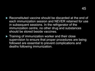  Reconstituted vaccine should be discarded at the end of
each immunization session and NEVER retained for use
in subsequent sessions. In the refrigerator of the
immunization centre, no other drug and substances
should be stored beside vaccines.
 Training of immunization worker and their close
supervision to ensure that proper procedures are being
followed are essential to prevent complications and
deaths following immunization.
45
 