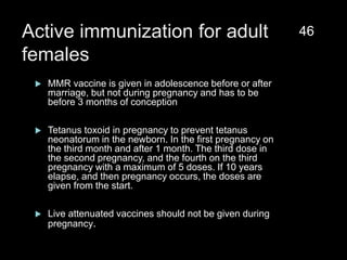 Active immunization for adult
females
 MMR vaccine is given in adolescence before or after
marriage, but not during pregnancy and has to be
before 3 months of conception
 Tetanus toxoid in pregnancy to prevent tetanus
neonatorum in the newborn. In the first pregnancy on
the third month and after 1 month. The third dose in
the second pregnancy, and the fourth on the third
pregnancy with a maximum of 5 doses. If 10 years
elapse, and then pregnancy occurs, the doses are
given from the start.
 Live attenuated vaccines should not be given during
pregnancy.
46
 