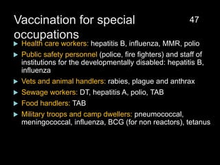 Vaccination for special
occupations
 Health care workers: hepatitis B, influenza, MMR, polio
 Public safety personnel (police, fire fighters) and staff of
institutions for the developmentally disabled: hepatitis B,
influenza
 Vets and animal handlers: rabies, plague and anthrax
 Sewage workers: DT, hepatitis A, polio, TAB
 Food handlers: TAB
 Military troops and camp dwellers: pneumococcal,
meningococcal, influenza, BCG (for non reactors), tetanus
47
 