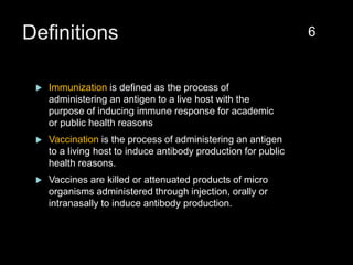 Definitions
 Immunization is defined as the process of
administering an antigen to a live host with the
purpose of inducing immune response for academic
or public health reasons
 Vaccination is the process of administering an antigen
to a living host to induce antibody production for public
health reasons.
 Vaccines are killed or attenuated products of micro
organisms administered through injection, orally or
intranasally to induce antibody production.
6
 