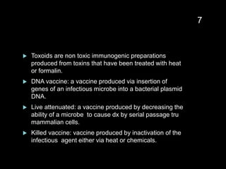  Toxoids are non toxic immunogenic preparations
produced from toxins that have been treated with heat
or formalin.
 DNA vaccine: a vaccine produced via insertion of
genes of an infectious microbe into a bacterial plasmid
DNA.
 Live attenuated: a vaccine produced by decreasing the
ability of a microbe to cause dx by serial passage tru
mammalian cells.
 Killed vaccine: vaccine produced by inactivation of the
infectious agent either via heat or chemicals.
7
 