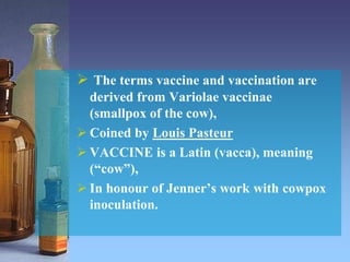  The terms vaccine and vaccination are
derived from Variolae vaccinae
(smallpox of the cow),
 Coined by Louis Pasteur
 VACCINE is a Latin (vacca), meaning
(“cow”),
 In honour of Jenner’s work with cowpox
inoculation.
 
